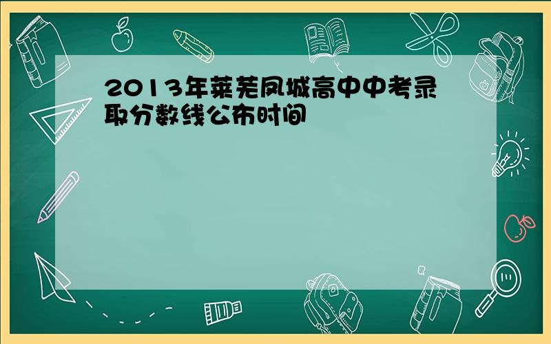 2013年莱芜凤城高中中考录取分数线公布时间