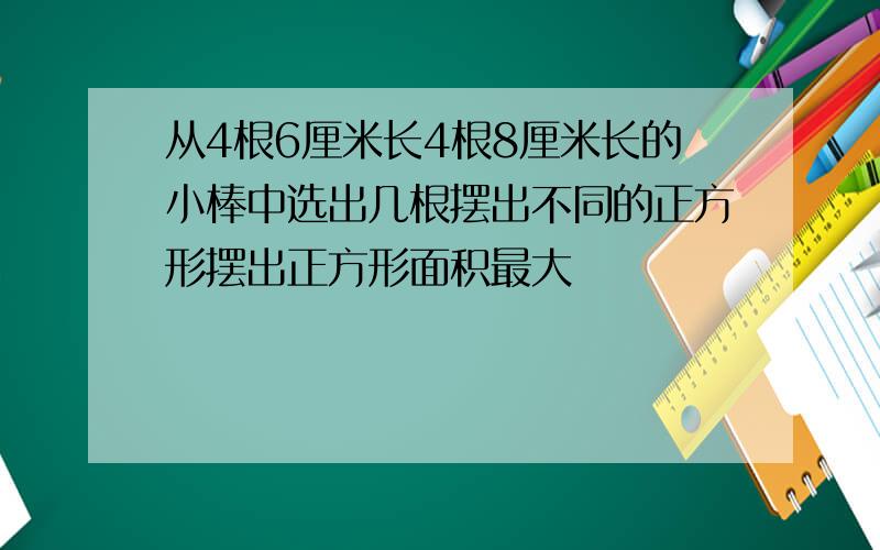 从4根6厘米长4根8厘米长的小棒中选出几根摆出不同的正方形摆出正方形面积最大