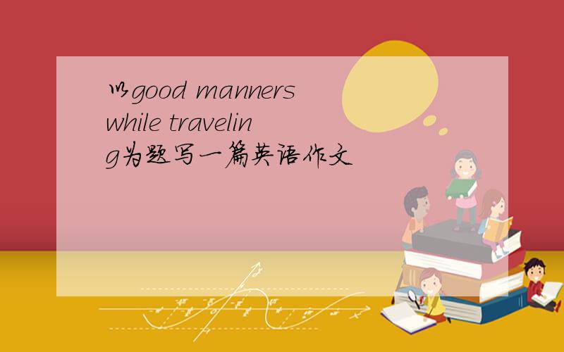 以good manners while traveling为题写一篇英语作文