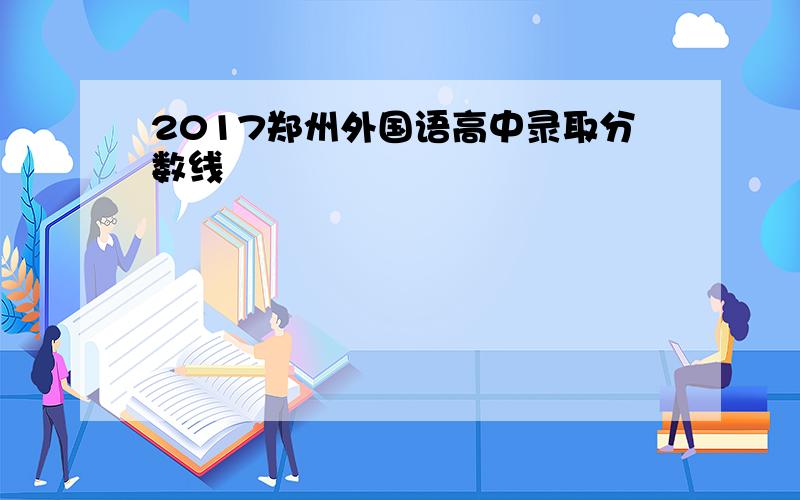 2017郑州外国语高中录取分数线