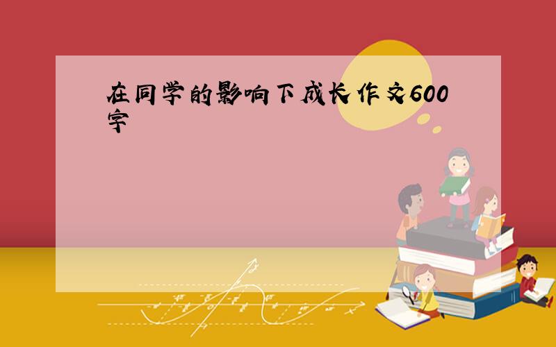 在同学的影响下成长作文600字