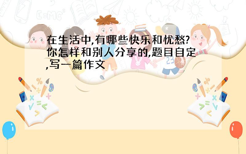 在生活中,有哪些快乐和忧愁?你怎样和别人分享的,题目自定,写一篇作文