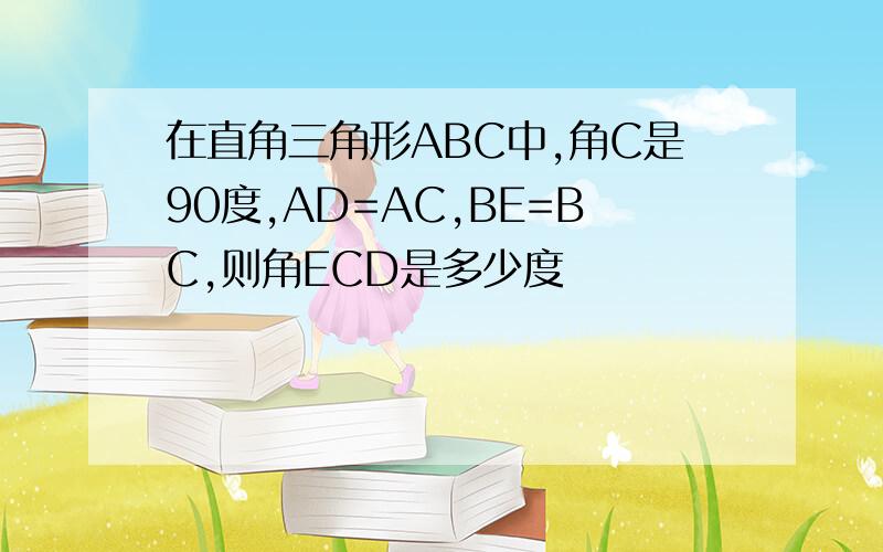 在直角三角形ABC中,角C是90度,AD=AC,BE=BC,则角ECD是多少度