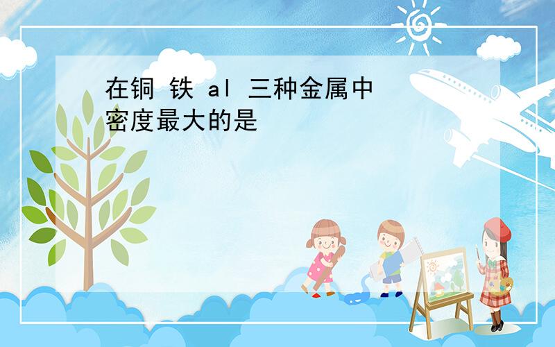 在铜 铁 al 三种金属中 密度最大的是