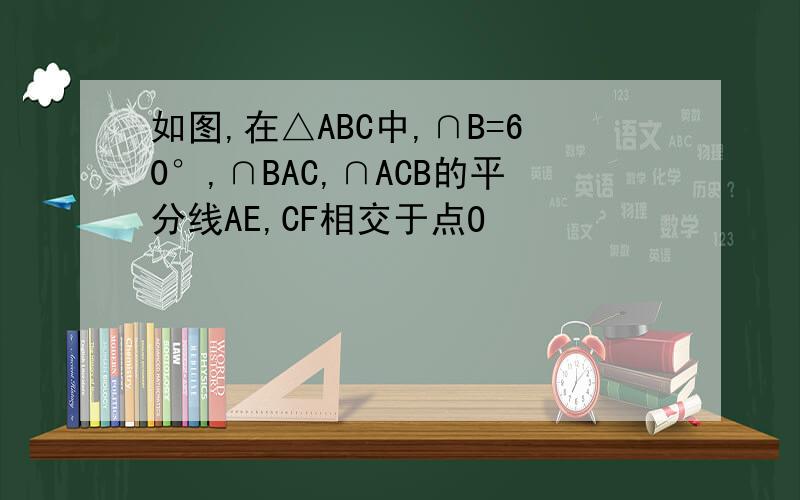 如图,在△ABC中,∩B=60°,∩BAC,∩ACB的平分线AE,CF相交于点O