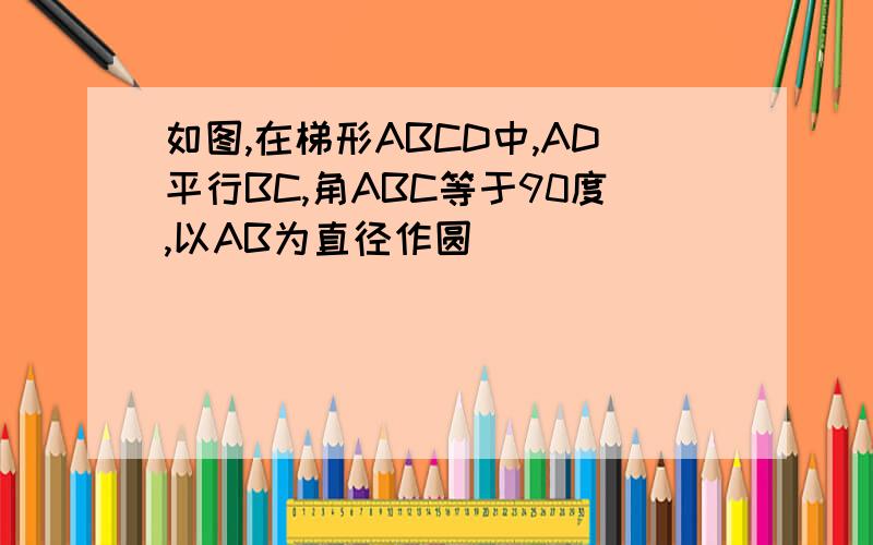 如图,在梯形ABCD中,AD平行BC,角ABC等于90度,以AB为直径作圆