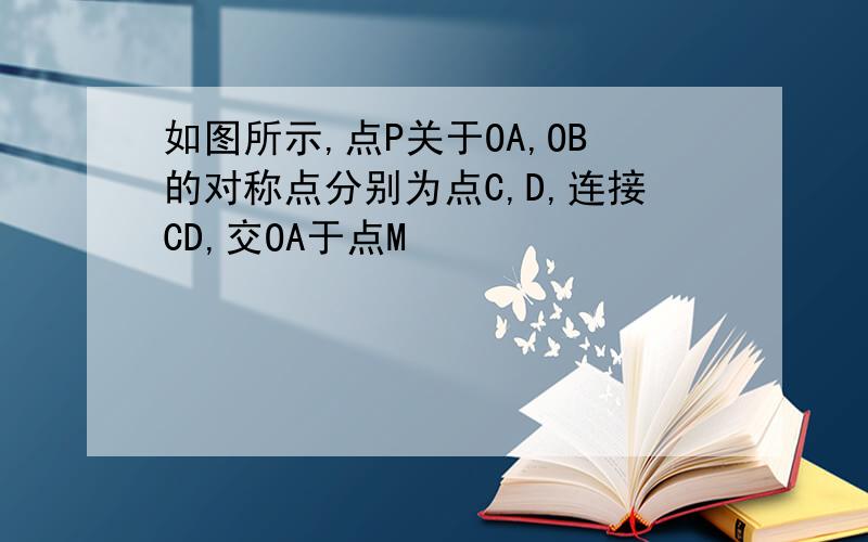 如图所示,点P关于OA,OB的对称点分别为点C,D,连接CD,交OA于点M