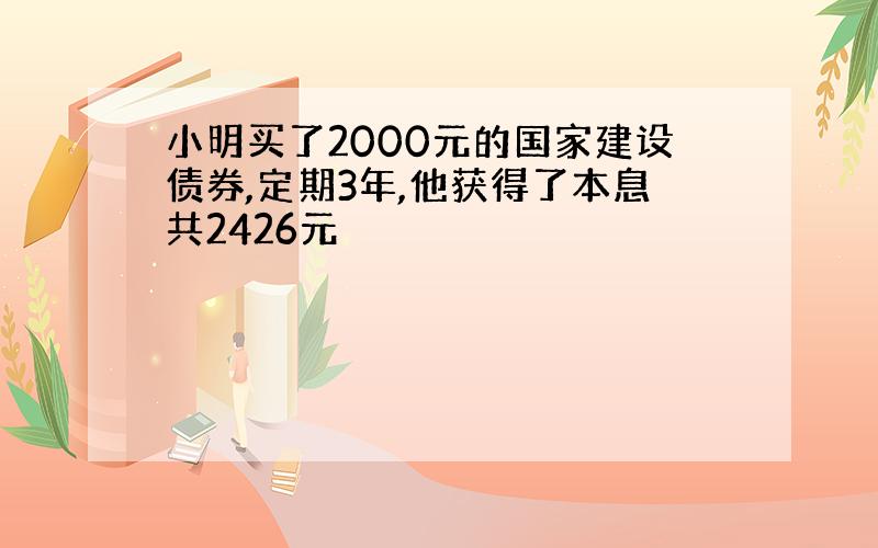 小明买了2000元的国家建设债券,定期3年,他获得了本息共2426元