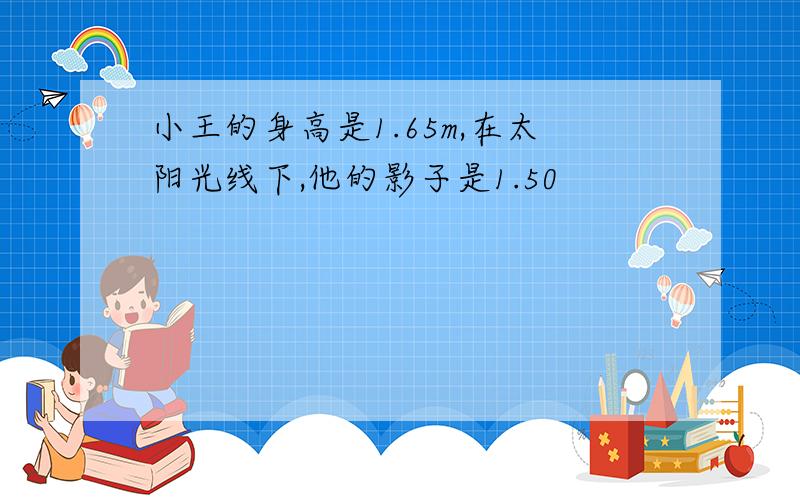 小王的身高是1.65m,在太阳光线下,他的影子是1.50