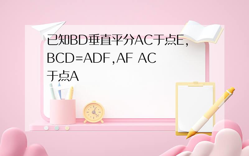 已知BD垂直平分AC于点E,BCD=ADF,AF AC 于点A