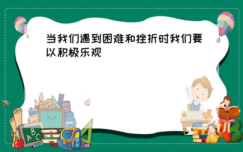 当我们遇到困难和挫折时我们要以积极乐观