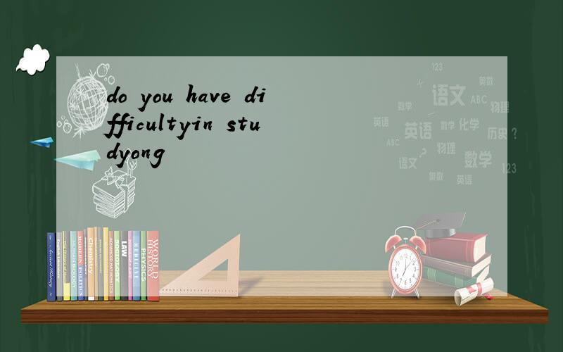 do you have difficultyin studyong