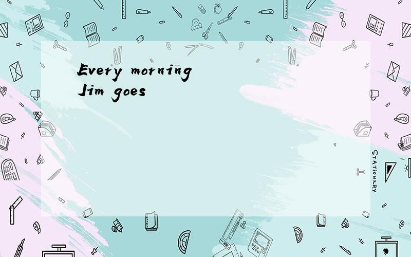 Every morning Jim goes