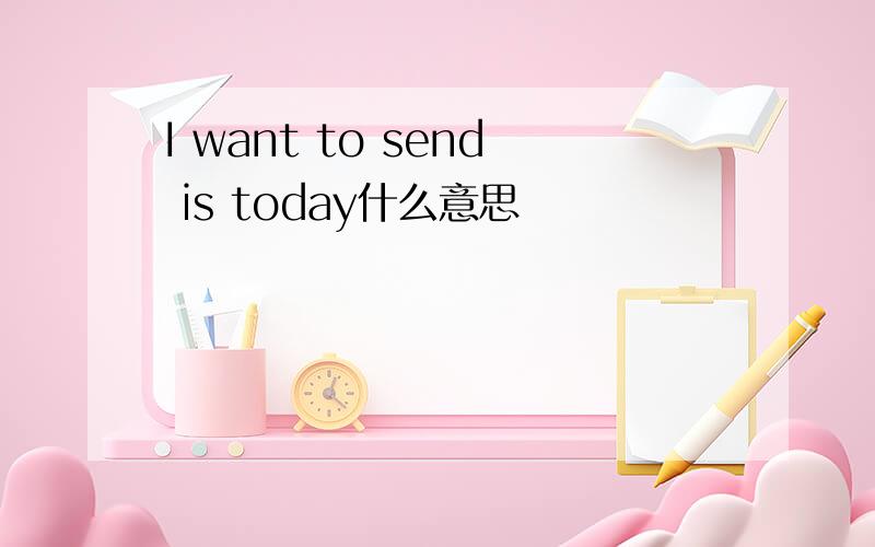 I want to send is today什么意思