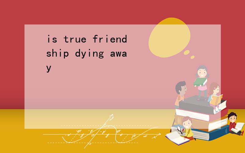 is true friendship dying away