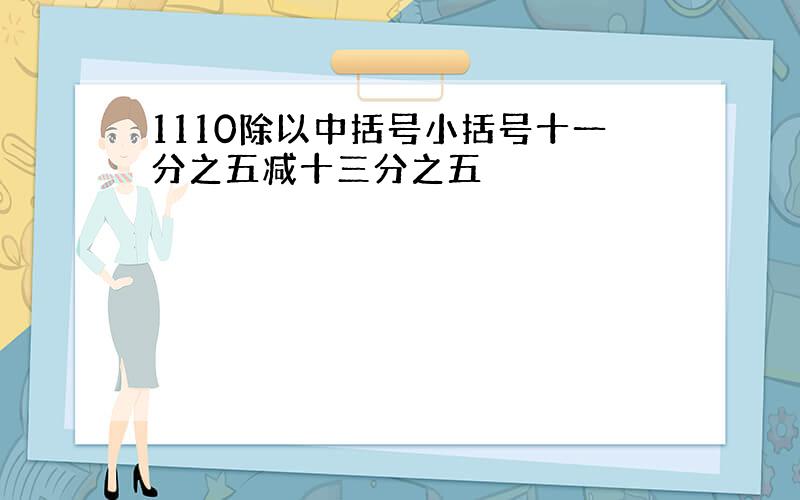 1110除以中括号小括号十一分之五减十三分之五