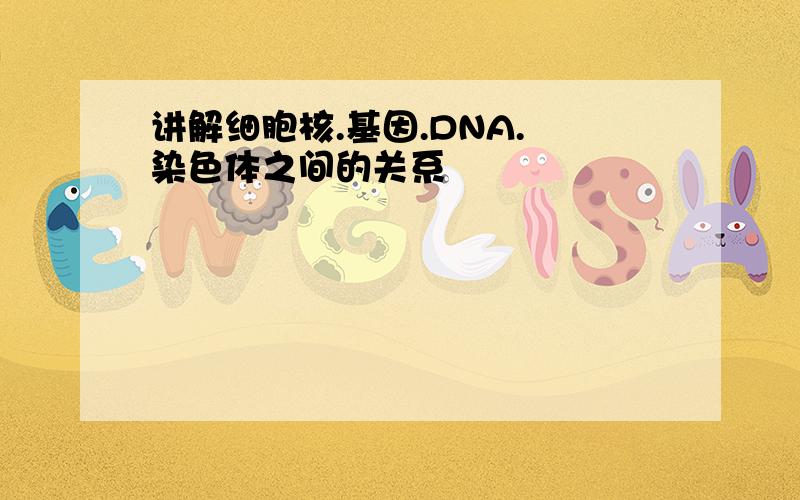 讲解细胞核.基因.DNA. 染色体之间的关系