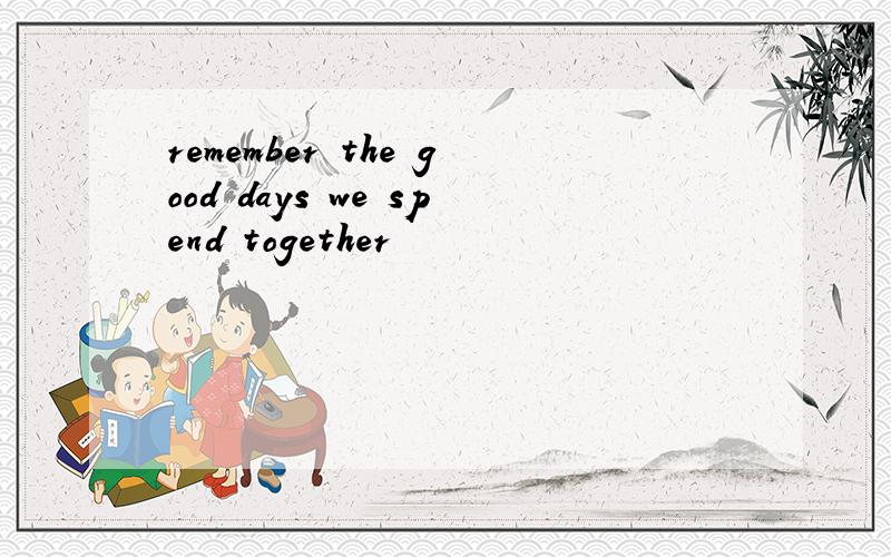 remember the good days we spend together