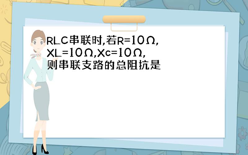 RLC串联时,若R=10Ω,XL=10Ω,Xc=10Ω,则串联支路的总阻抗是