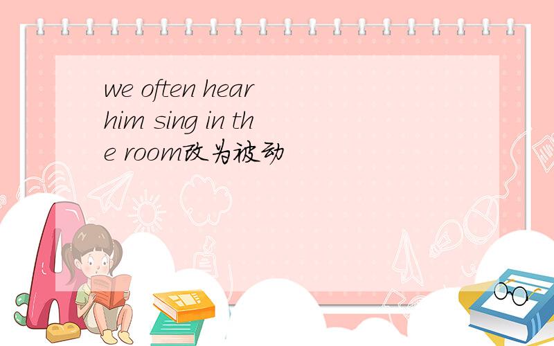 we often hear him sing in the room改为被动