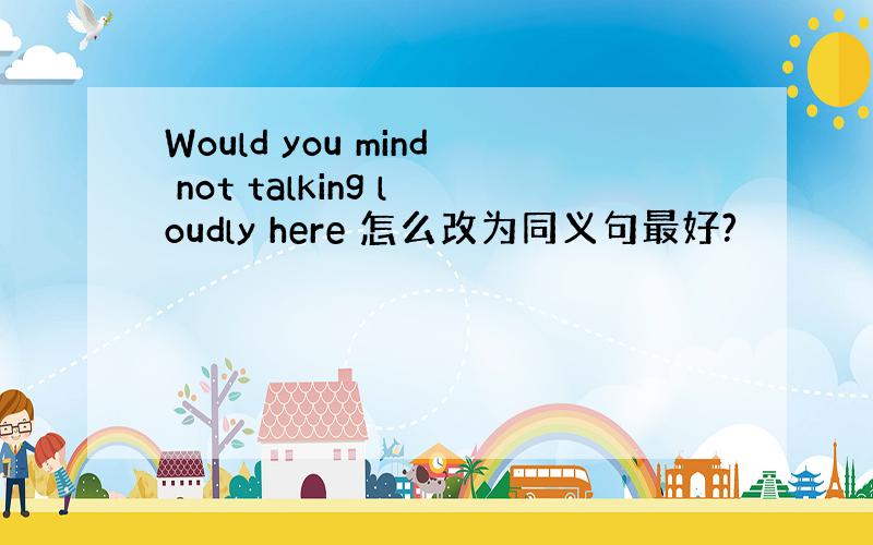 Would you mind not talking loudly here 怎么改为同义句最好?