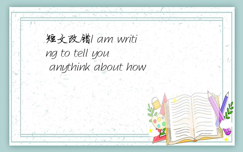 短文改错l am writing to tell you anythink about how