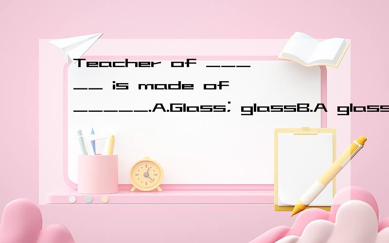 Teacher of _____ is made of _____.A.Glass; glassB.A glass; g