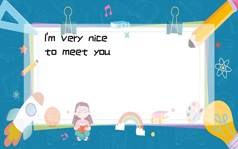 I'm very nice to meet you