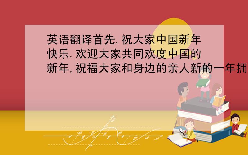 英语翻译首先,祝大家中国新年快乐.欢迎大家共同欢度中国的新年,祝福大家和身边的亲人新的一年拥有无限的喜悦、幸福与宁静.0