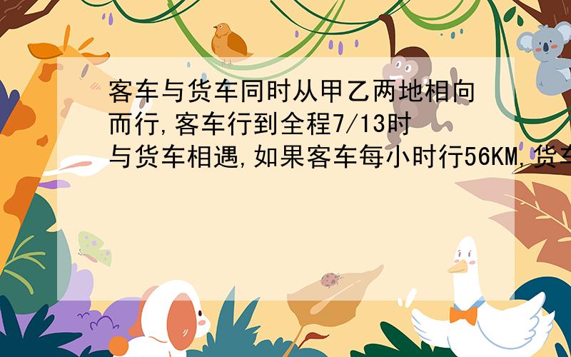 客车与货车同时从甲乙两地相向而行,客车行到全程7/13时与货车相遇,如果客车每小时行56KM,货车9小时可以