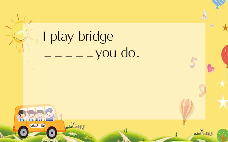 I play bridge _____you do.