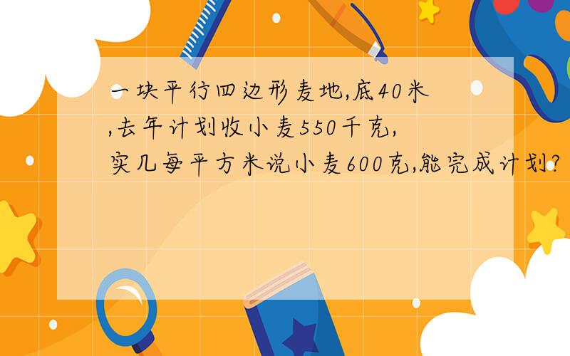 一块平行四边形麦地,底40米,去年计划收小麦550千克,实几每平方米说小麦600克,能完成计划?