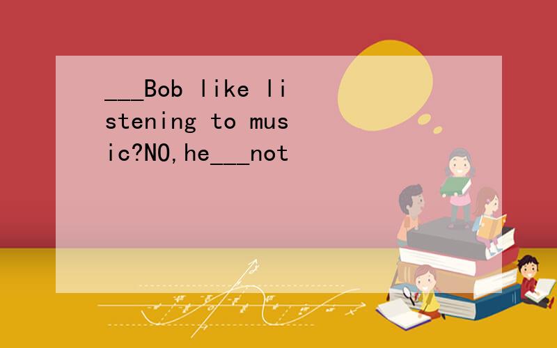 ___Bob like listening to music?NO,he___not