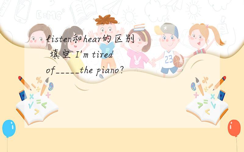 listen和hear的区别 填空 I'm tired of_____the piano?