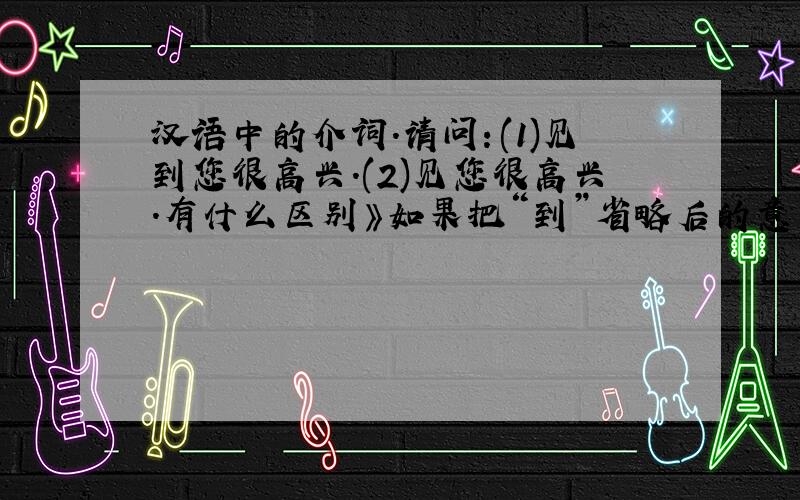 汉语中的介词.请问：(1)见到您很高兴.(2)见您很高兴.有什么区别》如果把“到”省略后的意思是什么?