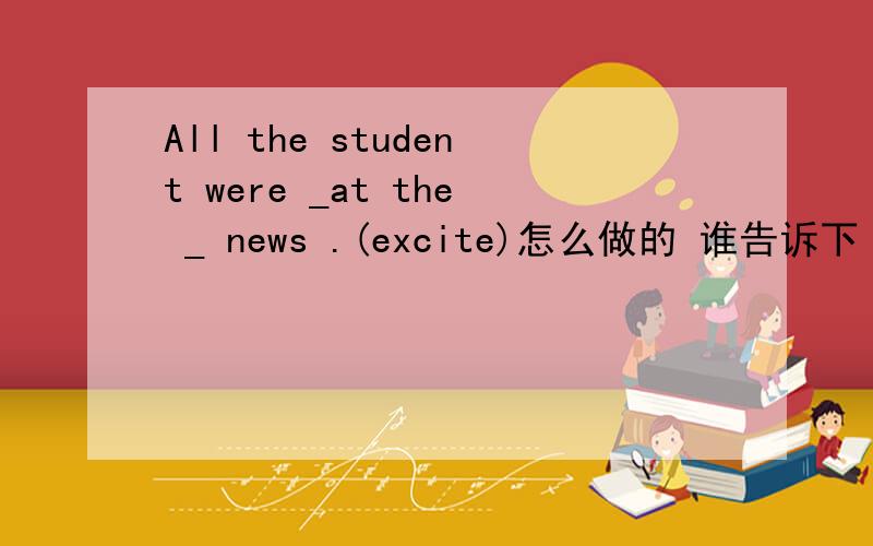 All the student were _at the _ news .(excite)怎么做的 谁告诉下