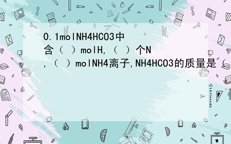 0.1molNH4HCO3中含（ ）molH,（ ）个N,（ ）molNH4离子,NH4HCO3的质量是（ ）NH4离子