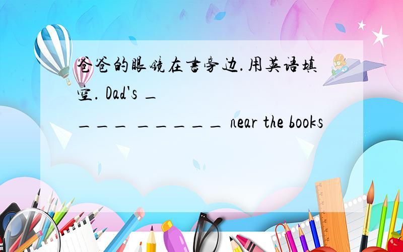 爸爸的眼镜在书旁边.用英语填空. Dad's ____ _____ near the books