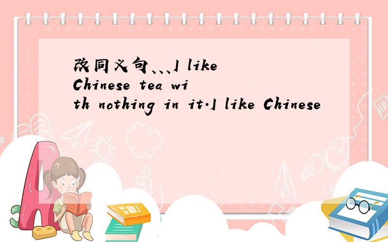 改同义句、、、I like Chinese tea with nothing in it.I like Chinese