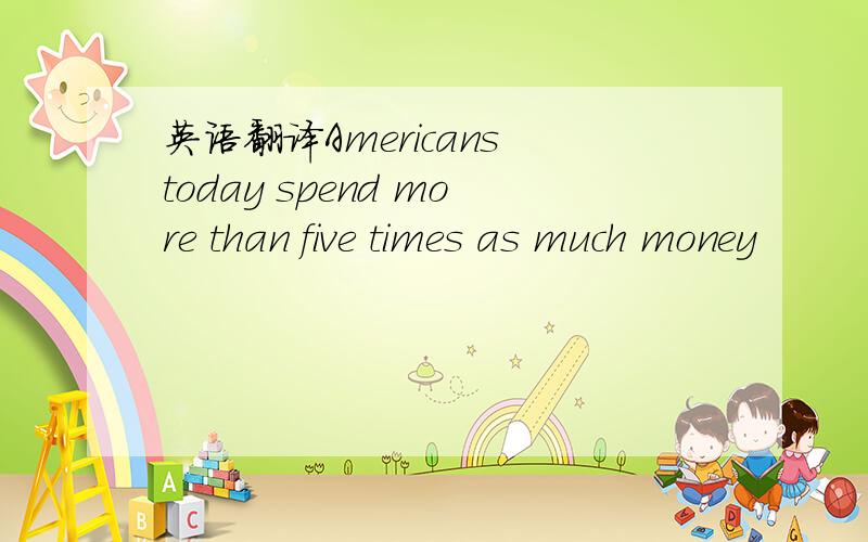 英语翻译Americans today spend more than five times as much money