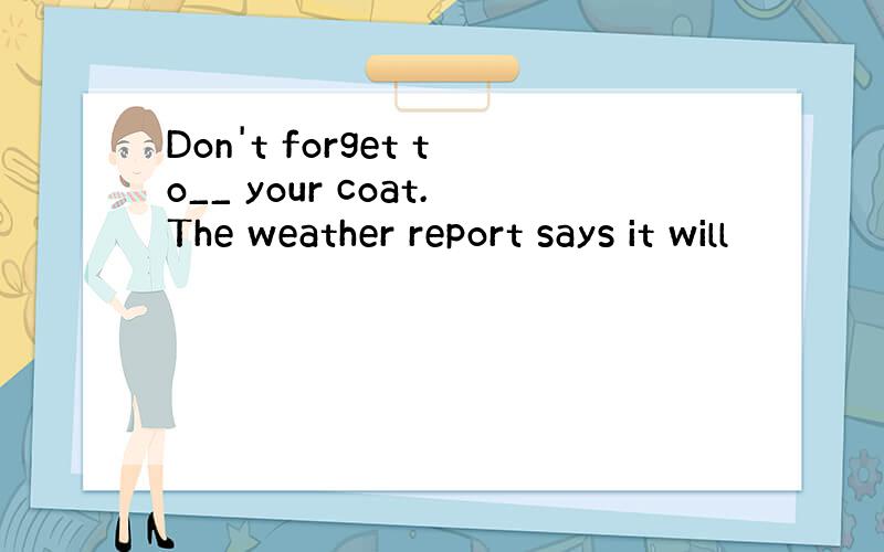 Don't forget to__ your coat.The weather report says it will