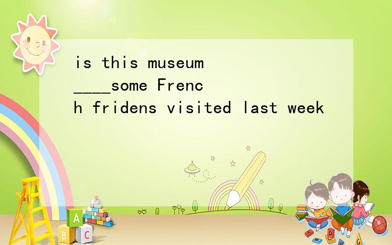 is this museum____some French fridens visited last week