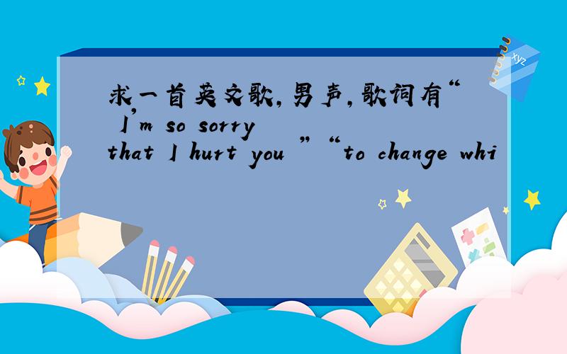 求一首英文歌,男声,歌词有“ I'm so sorry that I hurt you ” “to change whi