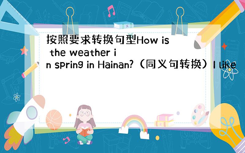 按照要求转换句型How is the weather in spring in Hainan?（同义句转换）I like