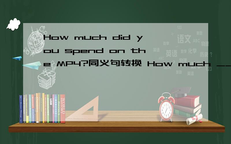 How much did you spend on the MP4?同义句转换 How much ____ the MP