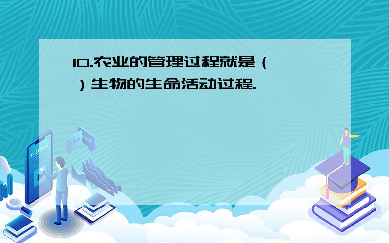 10.农业的管理过程就是（ ）生物的生命活动过程.