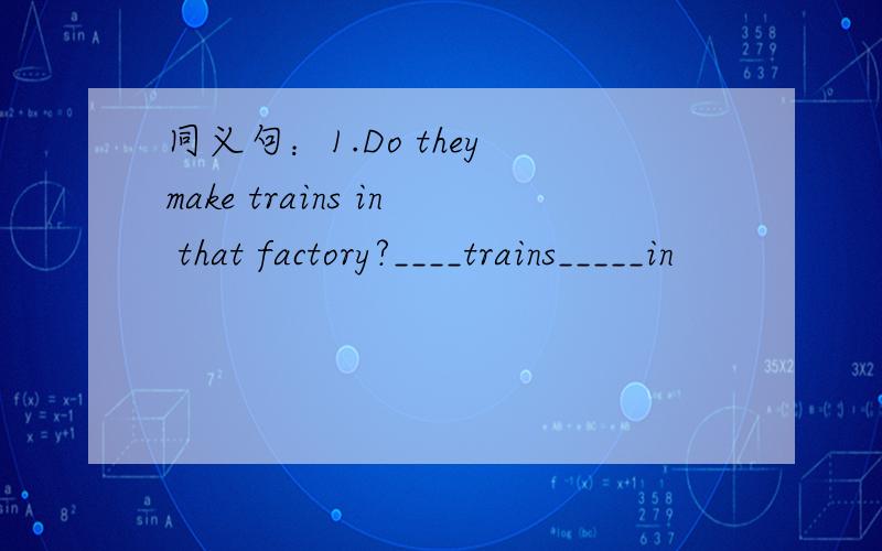 同义句：1.Do they make trains in that factory?____trains_____in