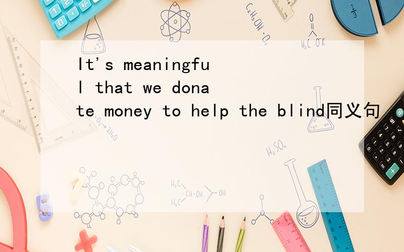 It's meaningful that we donate money to help the blind同义句