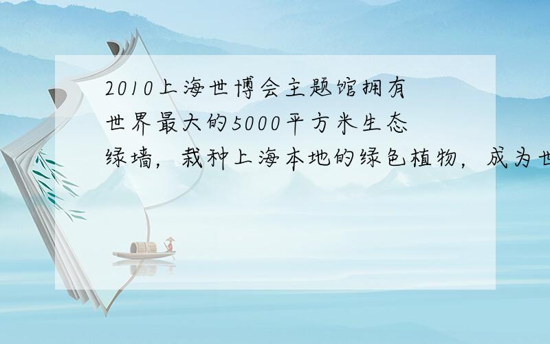 2010上海世博会主题馆拥有世界最大的5000平方米生态绿墙，栽种上海本地的绿色植物，成为世博园里“绿色的明珠”.生态绿