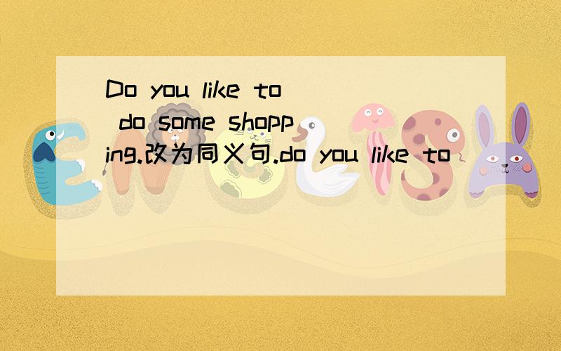 Do you like to do some shopping.改为同义句.do you like to___ ___?